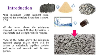 Introduction
•The minimum Water /cement ratio
required for complete hydration is about
0.38.
•If the water above the minimum
required less than 0.38 than hydration is
incomplete and strength will be reduced.
•And if the water above the minimum
required greater (0.38), there will be
excess or undesirable capillary cavities
will occur and concrete will become
porous. 3
 