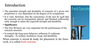 Introduction
• The potential strength and durability of concrete of a given mix
proportion is very dependent on the degree of its compaction.
• It is vital, therefore, that the consistency of the mix be such that
the concrete can be transported, placed, and finished sufficiently
early enough to attain the expected strength and durability.
• Significance
• The first 48 hours are very important for the performance of the
concrete structure.
• It controls the long-term behavior, influence f'c (ultimate
strength), Ec (elastic modulus), creep, and durability.
When concrete is mixed & ready for placement in the form-
work, it is called fresh concrete.
 
