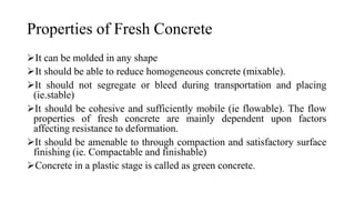 Properties of Fresh Concrete
➢It can be molded in any shape
➢It should be able to reduce homogeneous concrete (mixable).
➢It should not segregate or bleed during transportation and placing
(ie.stable)
➢It should be cohesive and sufficiently mobile (ie flowable). The flow
properties of fresh concrete are mainly dependent upon factors
affecting resistance to deformation.
➢It should be amenable to through compaction and satisfactory surface
finishing (ie. Compactable and finishable)
➢Concrete in a plastic stage is called as green concrete.
 