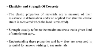 • Elasticity and Strength Of Concrete
• The elastic properties of materials are a measure of their
resistance to deformation under an applied load (but the elastic
strain is recovered when the load is removed).
• Strength usually refers to the maximum stress that a given kind
of sample can carry.
• Understanding these properties and how they are measured is
essential for anyone wishing to use materials
 