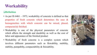 Workability
❑Definition
• As per IS 6461 – 1973, workability of concrete is defined as that
properties of fresh concrete which determines the ease &
homogeneities with which concrete can be mixed, placed,
compacted & finished.
• Workability is one of the physical parameters of concrete
which affects the strength and durability as well as the cost of
labor and appearance of the finished product
• Workability of fresh concrete is a complex system which
involves different parameters such as flowability, mobility,
stability, pumpabilty, compactability & finisiability.
8
 