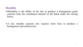 9
Mixability
➢Mixability is the ability of the mix to produce a homogenous green
concrete form the constituent material of the batch under the mixing
forces.
➢A less mixable concrete mix requires more time to produce a
homogenous and uniform mix.
 