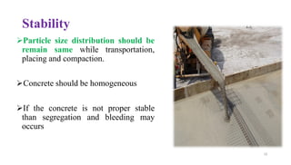 Stability
➢Particle size distribution should be
remain same while transportation,
placing and compaction.
➢Concrete should be homogeneous
➢If the concrete is not proper stable
than segregation and bleeding may
occurs
10
 