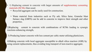 • 1) Replacing cement in concrete with larger amounts of supplementary cementing
materials (SCMs) than usual.
• Recycled aggregate can be easily used for construction.
• Waste material from industries such as Fly ash, Silica fume, Granular blast
furnace slag (GBFS) can be add in concrete to improve their strength and other
properties.
2)Replacing cement in concrete with combinations of SCMs leading to synergic
reactions enhancing strength,
3) Producing leaner concrete with less cement per cubic meter utilizing plasticizers.
4)Making concrete with local aggregate susceptible to alkali silica reaction (ASR) by
using cement replacements, thus avoiding long transport of non-reactive aggregate.
 