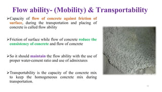 Flow ability- (Mobility) & Transportability
➢Capacity of flow of concrete against friction of
surface, during the transportation and placing of
concrete is called flow ability
➢Friction of surface while flow of concrete reduce the
consistency of concrete and flow of concrete
➢So it should maintain the flow ability with the use of
proper water-cement ratio and use of admixtures
➢Transportability is the capacity of the concrete mix
to keep the homogeneous concrete mix during
transportation.
11
 
