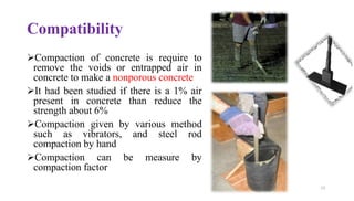 Compatibility
➢Compaction of concrete is require to
remove the voids or entrapped air in
concrete to make a nonporous concrete
➢It had been studied if there is a 1% air
present in concrete than reduce the
strength about 6%
➢Compaction given by various method
such as vibrators, and steel rod
compaction by hand
➢Compaction can be measure by
compaction factor
12
 