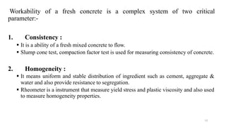 13
Workability of a fresh concrete is a complex system of two critical
parameter:-
1. Consistency :
▪ It is a ability of a fresh mixed concrete to flow.
▪ Slump cone test, compaction factor test is used for measuring consistency of concrete.
2. Homogeneity :
▪ It means uniform and stable distribution of ingredient such as cement, aggregate &
water and also provide resistance to segregation.
▪ Rheometer is a instrument that measure yield stress and plastic viscosity and also used
to measure homogeneity properties.
 