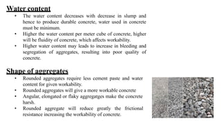 Water content
• The water content decreases with decrease in slump and
hence to produce durable concrete, water used in concrete
must be minimum.
• Higher the water content per meter cube of concrete, higher
will be fluidity of concrete, which affects workability.
• Higher water content may leads to increase in bleeding and
segregation of aggregates, resulting into poor quality of
concrete.
Shape of aggregates
• Rounded aggregates require less cement paste and water
content for given workability.
• Rounded aggregates will give a more workable concrete
• Angular, elongated or flaky aggregatges make the concrete
harsh.
• Rounded aggregate will reduce greatly the frictional
resistance increasing the workability of concrete.
 