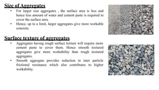 Size of Aggregates
• For larger size aggregates , the surface area is less and
hence less amount of water and cement paste is required to
cover the surface area.
• Hence, up to a limit, larger aggregates give more workable
concrete.
Surface texture of aggregates
• Aggregates having rough surface texture will require more
more workability than
cover them. Hence smooth textured
rough textured
cement paste to
aggregates give
aggregates.
• Smooth
frictional
aggregate provides reduction in inter
resistance which also contributes to
particle
higher
workability.
 