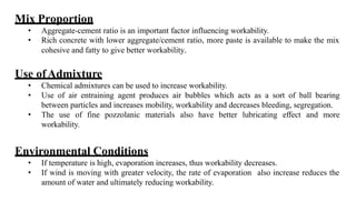 Mix Proportion
• Aggregate-cement ratio is an important factor influencing workability.
• Rich concrete with lower aggregate/cement ratio, more paste is available to make the mix
cohesive and fatty to give better workability.
Use ofAdmixture
• Chemical admixtures can be used to increase workability.
• Use of air entraining agent produces air bubbles which acts as a sort of ball bearing
between particles and increases mobility, workability and decreases bleeding, segregation.
• The use of fine pozzolanic materials also have better lubricating effect and more
workability.
Environmental Conditions
• If temperature is high, evaporation increases, thus workability decreases.
• If wind is moving with greater velocity, the rate of evaporation also increase reduces the
amount of water and ultimately reducing workability.
 