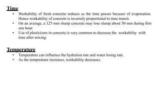 Time
• Workability of fresh concrete reduces as the time passes because of evaporation.
Hence workability of concrete is inversely proportional to time transit.
• On an average, a 125 mm slump concrete may lose slump about 50 mm during first
one hour.
• Use of plasticizers in concrete is very common to decrease the workability with
time after mixing.
Temperature
• Temperature can influence the hydration rate and water losing rate.
• As the temperature increases, workability decreases.
 