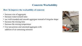 Concrete Workability
How To improve the workability of concrete
• Increase size of aggregate
• Increase water/cement ratio
• use well-rounded and smooth aggregate instead of irregular shape
• Increase the mixing time
• Increase the mixing temperature
• Use non-porous and saturated aggregate with
addition of air entraining mixtures
 