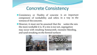 Concrete Consistency
⚫Consistency or f luidity of concrete
component of workability and refers
wetness of the concrete.
⚫However, it must not be assumed that the
is an important
in a way to the
wetter the mix
the more workable it is. If a mix is too wet, segregation
may occur with resulting honeycomb, excessive bleeding,
and sand streaking on the formed surfaces
 