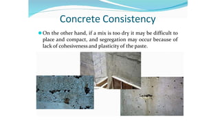 Concrete Consistency
⚫On the other hand, if a mix is too dry it may be difficult to
place and compact, and segregation may occur because of
lack of cohesiveness and plasticity of the paste.
 