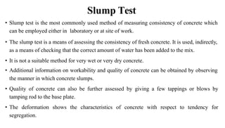 Slump Test
• Slump test is the most commonly used method of measuring consistency of concrete which
can be employed either in laboratory or at site of work.
• The slump test is a means of assessing the consistency of fresh concrete. It is used, indirectly,
as a means of checking that the correct amount of water has been added to the mix.
• It is not a suitable method for very wet or very dry concrete.
• Additional information on workability and quality of concrete can be obtained by observing
the manner in which concrete slumps.
• Quality of concrete can also be further assessed by giving a few tappings or blows by
tamping rod to the base plate.
• The deformation shows the characteristics of concrete with respect to tendency for
segregation.
 
