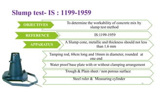 Slump test- IS : 1199-1959
REFERENCE
APPARATUS
Tamping rod, 60cm long and 16mm in diameter, rounded at
one end
Water proof base plate with or without clamping arrangement
Trough & Plain sheet / non porous surface
Steel ruler & Measuring cylinder
26
To determine the workability of concrete mix by
slump test method
IS:1199-1959
A Slump cone, metallic and thickness should not less
than 1.6 mm
OBJECTIVES
 