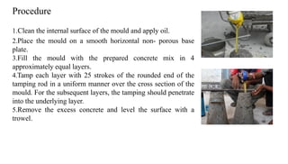 1.Clean the internal surface of the mould and apply oil.
2.Place the mould on a smooth horizontal non- porous base
plate.
3.Fill the mould with the prepared concrete mix in 4
approximately equal layers.
4.Tamp each layer with 25 strokes of the rounded end of the
tamping rod in a uniform manner over the cross section of the
mould. For the subsequent layers, the tamping should penetrate
into the underlying layer.
5.Remove the excess concrete and level the surface with a
trowel.
Procedure
 