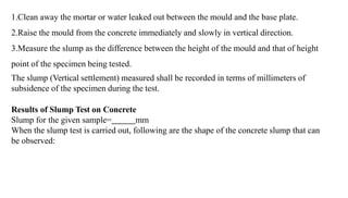 1.Clean away the mortar or water leaked out between the mould and the base plate.
2.Raise the mould from the concrete immediately and slowly in vertical direction.
3.Measure the slump as the difference between the height of the mould and that of height
point of the specimen being tested.
The slump (Vertical settlement) measured shall be recorded in terms of millimeters of
subsidence of the specimen during the test.
Results of Slump Test on Concrete
Slump for the given sample= mm
When the slump test is carried out, following are the shape of the concrete slump that can
be observed:
 