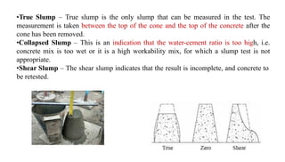 •True Slump – True slump is the only slump that can be measured in the test. The
measurement is taken between the top of the cone and the top of the concrete after the
cone has been removed.
•Collapsed Slump – This is an indication that the water-cement ratio is too high, i.e.
concrete mix is too wet or it is a high workability mix, for which a slump test is not
appropriate.
•Shear Slump – The shear slump indicates that the result is incomplete, and concrete to
be retested.
 