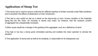 Applications of Slump Test
1.The slump test is used to ensure uniformity for different batches of similar concrete under field conditions
and to ascertain the effects of plasticizers on their introduction.
2.This test is very useful on site as a check on the day-to-day or hour- to-hour variation in the materials
being fed into the mixer. An increase in slump may mean, for instance, that the moisture content
of aggregate has unexpectedly increases.
3.Other cause would be a change in the grading of the aggregate, such as a deficiency of sand.
4.Too high or too low a slump gives immediate warning and enables the mixer operator to remedy the
situation.
5.This application of slump test as well as its simplicity, is responsible for its widespread use.
 