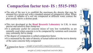 Compaction factor test- IS : 5515-1983
➢The aim of the test is to establish the maximum dry density that may be
attained for a given soil with a standard amount of compactive effort. When
a series of samples of a soil are compacted at different water content the
plot usually shows a distinct peak.
➢This test developed at the Road Research Laboratory in U.K. is more
precise and sensitive than slump test
➢It is particular useful for concrete mixes of very low workability as are
normally used when concrete is to be compacted by variation such concrete
may constantly fail to slump
➢The degree of compaction is called compaction factor.
➢It is measured by the ratio of density of actual achieved in the test to density
of the same concrete fully compacted
➢Compaction factor = weigℎ𝑡 𝑜𝑓 𝑝𝑎𝑟𝑡𝑖𝑎𝑙𝑙𝑦 𝑐𝑜𝑚𝑝𝑎𝑐𝑡𝑒𝑑 𝑐𝑜𝑛𝑐𝑟𝑒𝑡𝑒
(𝑊𝑝)
𝑤𝑒𝑖𝑔ℎ𝑡 𝑜𝑓 𝑓𝑢𝑙𝑙𝑦 𝑐𝑜𝑚𝑝𝑎𝑐𝑡𝑒𝑑 𝑐𝑜𝑛𝑐𝑟𝑒𝑡𝑒 (𝑊𝑓)
275
250
125
225
275
125
285
150
33
 