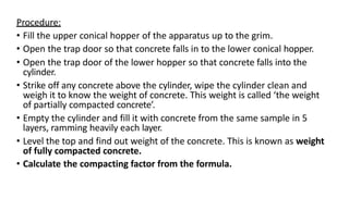 Procedure:
• Fill the upper conical hopper of the apparatus up to the grim.
• Open the trap door so that concrete falls in to the lower conical hopper.
• Open the trap door of the lower hopper so that concrete falls into the
cylinder.
• Strike off any concrete above the cylinder, wipe the cylinder clean and
weigh it to know the weight of concrete. This weight is called ‘the weight
of partially compacted concrete’.
• Empty the cylinder and fill it with concrete from the same sample in 5
layers, ramming heavily each layer.
• Level the top and find out weight of the concrete. This is known as weight
of fully compacted concrete.
• Calculate the compacting factor from the formula.
 