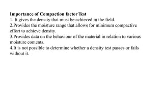 Importance of Compaction factor Test
1. It gives the density that must be achieved in the field.
2.Provides the moisture range that allows for minimum compactive
effort to achieve density.
3.Provides data on the behaviour of the material in relation to various
moisture contents.
4.It is not possible to determine whether a density test passes or fails
without it.
 