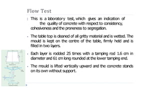 Flow Test
This is a laboratory test, which gives an indication of
the qualityof concrete with respect to consistency
,
cohesivenessandthe proneness to segregation.
🞂
⦁ The table top is cleaned of all gritty material and is wetted. The
mould is kept on the centre of the table, firmly held and is
filled in two la
y
ers.
⦁ Each layer is rodded 25 times with a tamping rod 1.6 cm in
diameter and61cmlong rounded at the lower tampingend.
⦁ The m
ould is lifted v
ertically upward and the concrete stands
on itsown without support.
 