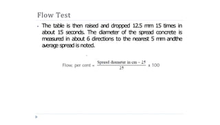 Flow Test
⦁ The table is then raised and dropped 12.5 m
m 15 times in
about 15 seconds. The diameter of the spread concrete is
measured in about 6 directions to the nearest 5 m
m andthe
a
verag
e spreadis noted.
 