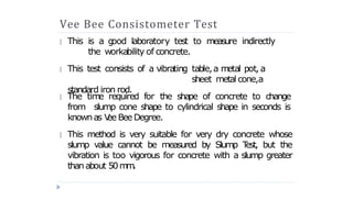 Vee Bee Consistometer Test
This is a g
ood laboratory test to measure indirectly
the workability of concrete.
This test consists of a vibrating table,a m
etal pot, a
sheet metal cone,a
standard iron rod.
🞂
🞂
The tim
e required for the shape of concrete to change
from slump cone shape to cylindrical shape in seconds is
knownas V
ee Bee Degree.
🞂
This method is very suitable for very dry concrete whose
slump value cannot be measured by Slump T
est, but the
vibration is too vigorous for concrete with a slump greater
than about 50m
m
.
🞂
 