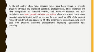 8. Fly ash and/or silica fume concrete mixes have been proven to provide
excellent strength and increased durability characteristics. These materials are
ideal companions to Portland cement, and extensive research has now
established that super plasticized concrete mixes where the water/cementitious
materials ratio is limited to 0.3 or less can have as much as 60% of the cement
replaced with fly ash and produce a 55 MPa compressive strength concrete @ 28
days with excellent durability characteristics including significantly less
cracking.
 