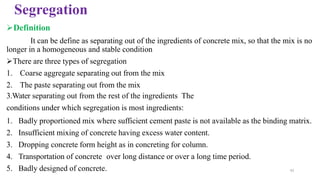 Segregation
➢Definition
It can be define as separating out of the ingredients of concrete mix, so that the mix is no
longer in a homogeneous and stable condition
➢There are three types of segregation
1. Coarse aggregate separating out from the mix
2. The paste separating out from the mix
3.Water separating out from the rest of the ingredients The
conditions under which segregation is most ingredients:
1. Badly proportioned mix where sufficient cement paste is not available as the binding matrix.
2. Insufficient mixing of concrete having excess water content.
3. Dropping concrete form height as in concreting for column.
4. Transportation of concrete over long distance or over a long time period.
5. Badly designed of concrete. 42
 