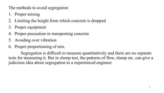 43
The methods to avoid segregation
1. Proper mixing
2. Limiting the height form which concrete is dropped
3. Proper equipment
4. Proper precaution in transporting concrete
5. Avoiding over vibration
6. Proper proportioning of mix.
Segregation is difficult to measure quantitatively and there are no separate
tests for measuring it. But in slump test, the patterns of flow, slump etc. can give a
judicious idea about segregation to a experienced engineer.
 