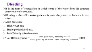 Bleeding
➢It is the form of segregation in which some of the water from the concrete
comes out to the concrete.
➢Bleeding is also called water gain and is particularly more problematic in wet
mixes.
➢Main causes are
1. Highly wet mix
2. Badly proportioned mix
3. Insufficiently mixed concrete
➢% of Bleeding water =
Total quantity 𝑜𝑓 𝑏𝑙𝑒𝑒𝑑𝑖𝑛𝑔 𝑤𝑎𝑡𝑒𝑟
44
𝑇𝑜𝑡𝑎𝑙 𝑞𝑢𝑎𝑛𝑡𝑖𝑡𝑦 𝑜𝑓 𝑤𝑎𝑡𝑒𝑟 𝑖𝑛 𝑡ℎ𝑒 𝑠𝑎𝑚𝑝𝑙𝑒 𝑜𝑓 𝑐𝑜𝑛𝑐𝑟𝑒𝑡𝑒
×100
 