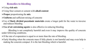45
Remedies to bleeding
➢Using rich mix
➢Using finer cement or cement with alkali content
➢Proper proportioning the mix
➢Uniform and sufficient mixing of concrete
➢Use of finely divided pozzolanic materials create a longer path for the water to traverse
and reduces bleeding
➢Use of air entraining agents is also effective in reducing bleeding
Bleeding is not completely harmful and even it may improve the quality of concrete
under following conditions.
➢If the rate of evaporation is equal to or more than the rate of bleeding.
➢Early bleeding when the concrete mass if fully plastic is not harmful and may even help in
making the concrete compact. It is the late bleeding which is harmful.
 