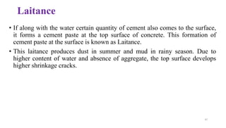 47
• If along with the water certain quantity of cement also comes to the surface,
it forms a cement paste at the top surface of concrete. This formation of
cement paste at the surface is known as Laitance.
• This laitance produces dust in summer and mud in rainy season. Due to
higher content of water and absence of aggregate, the top surface develops
higher shrinkage cracks.
Laitance
 