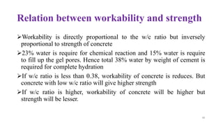 48
Relation between workability and strength
➢Workability is directly proportional to the w/c ratio but inversely
proportional to strength of concrete
➢23% water is require for chemical reaction and 15% water is require
to fill up the gel pores. Hence total 38% water by weight of cement is
required for complete hydration
➢If w/c ratio is less than 0.38, workability of concrete is reduces. But
concrete with low w/c ratio will give higher strength
➢If w/c ratio is higher, workability of concrete will be higher but
strength will be lesser.
 