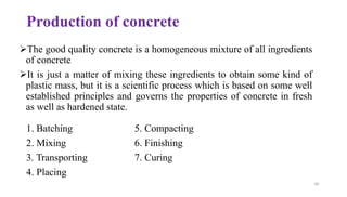 49
Production of concrete
➢The good quality concrete is a homogeneous mixture of all ingredients
of concrete
➢It is just a matter of mixing these ingredients to obtain some kind of
plastic mass, but it is a scientific process which is based on some well
established principles and governs the properties of concrete in fresh
as well as hardened state.
1. Batching
2. Mixing
3. Transporting
4. Placing
5. Compacting
6. Finishing
7. Curing
 