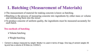 50
1. Batching (Measurement of Materials)
➢The measurement of material for making concrete is know as batching.
➢Batching is the process of measuring concrete mix ingredients by either mass or volume
and introducing them into the mixer.
➢To produce concrete of uniform quality, the ingredients must be measured accurately for
each batch.
Two methods of batching
➢Volume batching
➢Weight batching
• Cement is always measured by weight. Mostly it is used in terms of bags. One bag of cement weighs 50
kg and has a volume of 35 litres (or, 0.035m3).
 