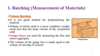 1. Batching (Measurement of Materials)
❑Volume Batching
➢It is not good method for proportioning the
material.
➢Volume of moist sand in a loose condition weighs
much less than the same volume of dry compacted
sand
➢Gauge boxes are used for measuring the fine and
coarse aggregate.
➢The volume of the gauge box is made equal to the
volume of one bag of cement.
Gauge boxes
51
 