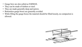 • Gauge bow are also called as FARMAS.
• They can be made of timbers or steel.
• They are made generally deep and narrow.
• Bottomless gauge boxes are generally avoided.
• While filling the gauge boxes the material should be filled loosely, no compaction is
allowed.
 