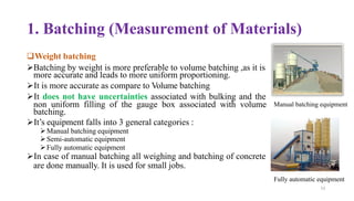 1. Batching (Measurement of Materials)
❑Weight batching
➢Batching by weight is more preferable to volume batching ,as it is
more accurate and leads to more uniform proportioning.
➢It is more accurate as compare to Volume batching
➢It does not have uncertainties associated with bulking and the
non uniform filling of the gauge box associated with volume
batching.
➢It’s equipment falls into 3 general categories :
➢Manual batching equipment
➢Semi-automatic equipment
➢Fully automatic equipment
➢In case of manual batching all weighing and batching of concrete
are done manually. It is used for small jobs.
Fully automatic equipment
53
Manual batching equipment
 