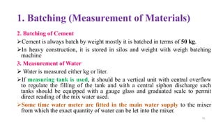 1. Batching (Measurement of Materials)
2. Batching of Cement
➢Cement is always batch by weight mostly it is batched in terms of 50 kg.
➢In heavy construction, it is stored in silos and weight with weigh batching
machine
3. Measurement of Water
➢ Water is measured either kg or liter.
➢If measuring tank is used, it should be a vertical unit with central overflow
to regulate the filling of the tank and with a central siphon discharge such
tanks should be equipped with a gauge glass and graduated scale to permit
direct reading of the mix water used.
➢Some time water meter are fitted in the main water supply to the mixer
from which the exact quantity of water can be let into the mixer.
55
 