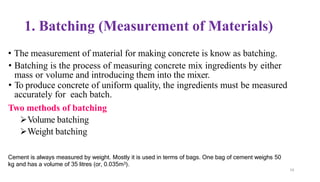 59
1. Batching (Measurement of Materials)
• The measurement of material for making concrete is know as batching.
• Batching is the process of measuring concrete mix ingredients by either
mass or volume and introducing them into the mixer.
• To produce concrete of uniform quality, the ingredients must be measured
accurately for each batch.
Two methods of batching
➢Volume batching
➢Weight batching
Cement is always measured by weight. Mostly it is used in terms of bags. One bag of cement weighs 50
kg and has a volume of 35 litres (or, 0.035m3).
 