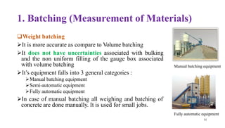 1. Batching (Measurement of Materials)
❑Weight batching
➢It is more accurate as compare to Volume batching
➢It does not have uncertainties associated with bulking
and the non uniform filling of the gauge box associated
with volume batching
➢It’s equipment falls into 3 general categories :
➢Manual batching equipment
➢Semi-automatic equipment
➢Fully automatic equipment
➢In case of manual batching all weighing and batching of
concrete are done manually. It is used for small jobs.
Manual batching equipment
6
51
3
Fully automatic equipment
 