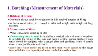 1. Batching (Measurement of Materials)
2. Batching of Cement
➢Cement is always batch by weight mostly it is batched in terms of 50 kg.
➢In heavy construction, it is stored in silos and weight with weigh batching
machine
3. Measurement of Water
➢ Water is measured either kg or liter.
➢If measuring tank is used, it should be a vertical unit with central overflow
to regulate the filling of the tank and with a central siphon discharge such
tanks should be equipped with a gauge glass and graduated scale to permit
direct reading of the mix water used.
➢Some time water meter are fitted in the main water supply to the mixer
from which the exact quantity of water can be let into the mixer.
63
 