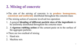 65
2. Mixing of concrete
➢The aim of the mixing of concrete is to produce homogenous,
consistent and uniformly distributed throughout the concrete mass
➢The mixing action of concrete involved two operation
1. A general blending of different particle sizes of the ingredients to
be uniformly distributed throughout the concrete mass
2. A vigorous rubbing action of the cement paste on to the surface of
the aggregate particles
➢There are two method of mixing
1. Hand mix
2. Machine mix
 