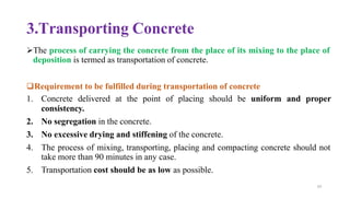 69
3.Transporting Concrete
➢The process of carrying the concrete from the place of its mixing to the place of
deposition is termed as transportation of concrete.
❑Requirement to be fulfilled during transportation of concrete
1. Concrete delivered at the point of placing should be uniform and proper
consistency.
2. No segregation in the concrete.
3. No excessive drying and stiffening of the concrete.
4. The process of mixing, transporting, placing and compacting concrete should not
take more than 90 minutes in any case.
5. Transportation cost should be as low as possible.
 