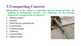 3.Transporting Concrete
❑Depending on the volume of concreting and the nature of work, the
methods of transporting concrete vary. Following are the methods
adopted for transportation of concrete:-
1. Manual method
2. Animals
3. Wheel barrow and hand cart
4. Concrete lifts
5. Concrete pumps
6. Cableway
7. Concrete belts
8. Agitator trucks
70
 