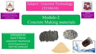 GUJARAT
TECHNOLOGICAL
UNIVERSITY
PREPAIRED BY:
Aarti P Borse
ASSISTANT PROFESSOR
(Civil Department )
SNPITRC,UMRAKH
0
Subject : Concrete Technology
(3150610)
1
Module-2
Concrete Making materials
S.N. Patel Institute of
Technology and Research
Centre,Umrakh
 
